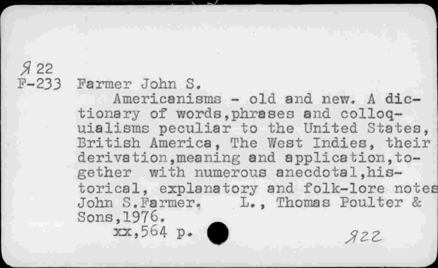 ﻿5 22 F-233
Farmer John S.
Americanisms - old and new. A dictionary of words»phrases and colloquialisms peculiar to the United States, British America, The West Indies, their derivation,meaning and application,together with numerous anecdotal,historical, explanatory and folk-lore notes John S.Farmer. L., Thomas Boulter & Sons,1976.
xx,564 p. *